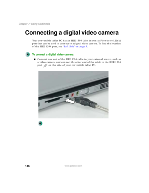 Page 156146
Chapter 7: Using Multimedia
www.gateway.com
Connecting a digital video camera
Your convertible tablet PC has an IEEE 1394 (also known as Firewire or i.Link) 
port that can be used to connect to a digital video camera. To find the location 
of the IEEE 1394 port, see “Left Side” on page 3.
To connect a digital video camera:
■Connect one end of the IEEE 1394 cable to your external source, such as 
a video camera, and connect the other end of the cable to the IEEE 1394 
port on the side of your...