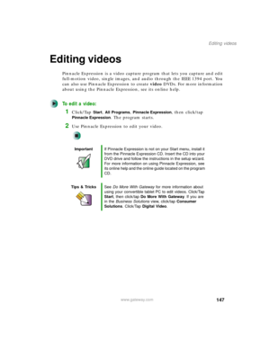 Page 157147
Editing videos
www.gateway.com
Editing videos
Pinnacle Expression is a video capture program that lets you capture and edit 
full-motion video, single images, and audio through the IEEE 1394 port. You 
can also use Pinnacle Expression to create video DVDs. For more information 
about using the Pinnacle Expression, see its online help.
To edit a video:
1Click/Tap Start, All Programs, Pinnacle Expression, then click/tap 
Pinnacle Expression. The program starts.
2Use Pinnacle Expression to edit your...