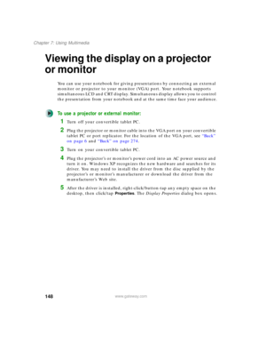 Page 158148
Chapter 7: Using Multimedia
www.gateway.com
Viewing the display on a projector 
or monitor
You can use your notebook for giving presentations by connecting an external 
monitor or projector to your monitor (VGA) port. Your notebook supports 
simultaneous LCD and CRT display. Simultaneous display allows you to control 
the presentation from your notebook and at the same time face your audience.
To use a projector or external monitor:
1Turn off your convertible tablet PC.
2Plug the projector or monitor...