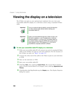Page 160150
Chapter 7: Using Multimedia
www.gateway.com
Viewing the display on a television
The S-Video out jack on your optional port replicator lets you view your 
convertible tablet PC display on a television screen using a standard S-Video 
cable.
To view your convertible tablet PC display on a television:
1With your convertible tablet PC off, connect one end of a standard S-Video 
cable to the S-Video out jack on your port replicator. For the location of 
the S-Video out jack, see “Back” on page 274....