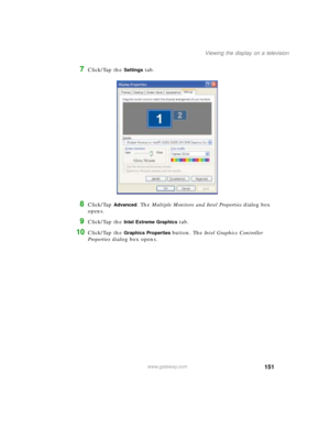 Page 161151
Viewing the display on a television
www.gateway.com
7Click/Tap the Settings tab.
8Click/Tap Advanced. The Multiple Monitors and Intel Properties dialog box 
opens.
9Click/Tap the Intel Extreme Graphics tab.
10Click/Tap the Graphics Properties button. The Intel Graphics Controller 
Properties dialog box opens. 