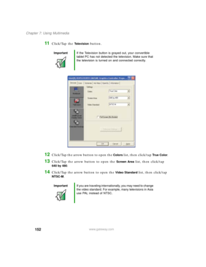 Page 162152
Chapter 7: Using Multimedia
www.gateway.com
11Click/Tap the Te l e v i s i o n button.
12Click/Tap the arrow button to open the Colors list, then click/tap Tr u e C o l o r.
13Click/Tap the arrow button to open the Screen Area list, then click/tap 
640by480.
14Click/Tap the arrow button to open the Video Standard list, then click/tap 
NTSC-M.
ImportantIf the Television button is grayed out, your convertible 
tablet PC has not detected the television. Make sure that 
the television is turned on and...