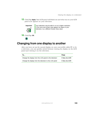 Page 163153
Viewing the display on a television
www.gateway.com
15Click/Tap Apply. Your LCD panel will blank out and what was on your LCD 
panel now appears on your television.
16Click/Tap OK.
Changing from one display to another
After you have set up the second display on your convertible tablet PC to be 
a television, you can quickly switch between viewing the display on the LCD 
panel and viewing it on the television.
ImportantYour television may be able to run at a higher resolution. 
If the icons and screen...