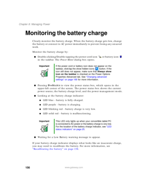 Page 166156
Chapter 8: Managing Power
www.gateway.com
Monitoring the battery charge
Closely monitor the battery charge. When the battery charge gets low, change 
the battery or connect to AC power immediately to prevent losing any unsaved 
work.
Monitor the battery charge by:
■Double-clicking/Double-tapping the power cord icon  or battery icon  
in the taskbar. The Power Meter dialog box opens.
■Pressing FN+STATUS to view the power status box, which opens in the 
upper-left corner of the screen. The power status...