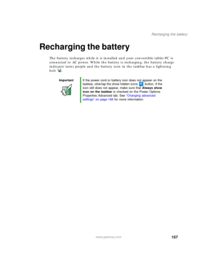 Page 167157
Recharging the battery
www.gateway.com
Recharging the battery
The battery recharges while it is installed and your convertible tablet PC is 
connected to AC power. While the battery is recharging, the battery charge 
indicator turns purple and the battery icon in the taskbar has a lightning 
bolt .
ImportantIf the power cord or battery icon does not appear on the 
taskbar, click/tap the show hidden icons button. If the 
icon still does not appear, make sure that Always show 
icon on the taskbar is...