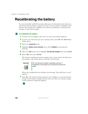 Page 168158
Chapter 8: Managing Power
www.gateway.com
Recalibrating the battery
If your convertible tablet PC unexpectedly goes into Standby mode while you 
are using it but the battery charge is not low, you may need to recalibrate your 
battery. You should also recalibrate the battery periodically to maintain the 
accuracy of the battery gauge.
To recalibrate the battery:
1Connect the AC adapter, then turn on your convertible tablet PC.
2As soon as it starts and you see a startup screen, press F2. The BIOS...