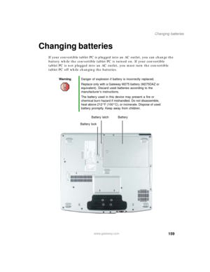 Page 169159
Changing batteries
www.gateway.com
Changing batteries
If your convertible tablet PC is plugged into an AC outlet, you can change the 
battery while the convertible tablet PC is turned on. If your convertible 
tablet PC is not plugged into an AC outlet, you must turn the convertible 
tablet PC off while changing the batteries.
WarningDanger of explosion if battery is incorrectly replaced.
Replace only with a Gateway M275 battery (M275DAZ or 
equivalent). Discard used batteries according to the...