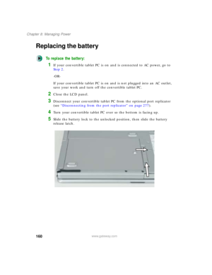 Page 170160
Chapter 8: Managing Power
www.gateway.com
Replacing the battery
To replace the battery:
1If your convertible tablet PC is on and is connected to AC power, go to 
Step 2.
-OR-
If your convertible tablet PC is on and is not plugged into an AC outlet, 
save your work and turn off the convertible tablet PC.
2Close the LCD panel.
3Disconnect your convertible tablet PC from the optional port replicator 
(see “Disconnecting from the port replicator” on page 277).
4Turn your convertible tablet PC over so the...