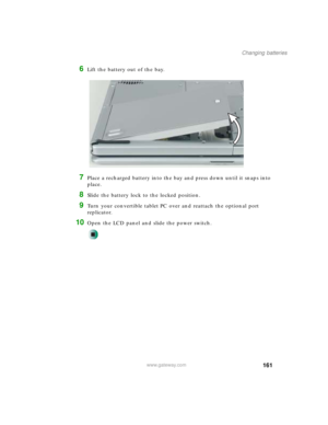 Page 171161
Changing batteries
www.gateway.com
6Lift the battery out of the bay.
7Place a recharged battery into the bay and press down until it snaps into 
place.
8Slide the battery lock to the locked position.
9Turn your convertible tablet PC over and reattach the optional port 
replicator.
10Open the LCD panel and slide the power switch. 