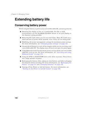 Page 172162
Chapter 8: Managing Power
www.gateway.com
Extending battery life
Conserving battery power
While using the battery to power your convertible tablet PC, conserve power by:
■Dimming the display as low as is comfortable. For dim or dark 
environments, use the XtraBright/XtraDim button to set your display to 
the dimmest setting possible.
■Removing PC Cards when you do not need them. Many PC Cards use a 
small amount of power while inserted, even if they are not being used.
■Modifying the power management...