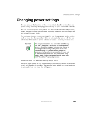Page 175165
Changing power settings
www.gateway.com
Changing power settings
You can change the function of the power switch, Standby system key, and 
power-saving timers by changing power settings on your convertible tablet PC.
You can customize power settings from the Windows Control Panel by selecting 
power schemes, setting power alarms, adjusting advanced power settings, and 
activating Hibernate mode.
Power schemes (groups of power settings) let you change power saving options 
such as when the display or...