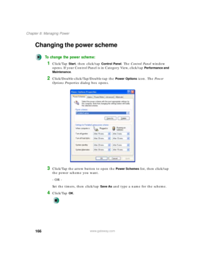 Page 176166
Chapter 8: Managing Power
www.gateway.com
Changing the power scheme
To change the power scheme:
1Click/Tap Start, then click/tap Control Panel. The Control Panel window 
opens. If your Control Panel is in Category View, click/tap 
Performance and 
Maintenance
.
2Click/Double-click/Tap/Double-tap the Power Options icon. The Power 
Options Properties dialog box opens.
3Click/Tap the arrow button to open the Power Schemes list, then click/tap 
the power scheme you want.
- OR -
Set the timers, then...