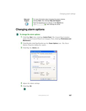 Page 177167
Changing power settings
www.gateway.com
Changing alarm options
To change the alarm options:
1Click/Tap Start, then click/tap Control Panel. The Control Panel window 
opens. If your Control Panel is in Category View, click/tap 
Performance and 
Maintenance
.
2Click/Double-click/Tap/Double-tap the Power Options icon. The Power 
Options Properties dialog box opens.
3Click/Tap the Alarms tab.
4Adjust the alarm settings.
5Click/Tap OK.
Help and 
SupportFor more information about changing the power scheme,...