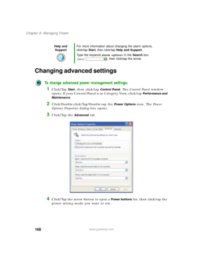 Page 178168
Chapter 8: Managing Power
www.gateway.com
Changing advanced settings
To change advanced power management settings:
1Click/Tap Start, then click/tap Control Panel. The Control Panel window 
opens. If your Control Panel is in Category View, click/tap 
Performance and 
Maintenance
.
2Click/Double-click/Tap/Double-tap the Power Options icon. The Power 
Options Properties dialog box opens.
3Click/Tap the Advanced tab.
4Click/Tap the arrow button to open a Power buttons list, then click/tap the 
power...