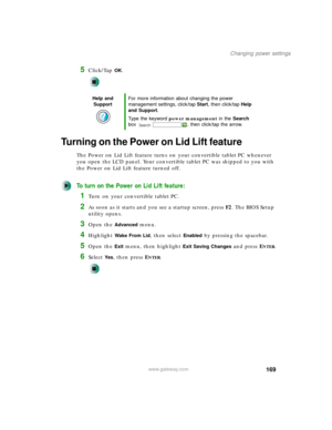Page 179169
Changing power settings
www.gateway.com
5Click/Tap OK.
Turning on the Power on Lid Lift feature
The Power on Lid Lift feature turns on your convertible tablet PC whenever 
you open the LCD panel. Your convertible tablet PC was shipped to you with 
the Power on Lid Lift feature turned off.
To turn on the Power on Lid Lift feature:
1Turn on your convertible tablet PC.
2As soon as it starts and you see a startup screen, press F2. The BIOS Setup 
utility opens.
3Open the Advanced menu.
4Highlight Wake...