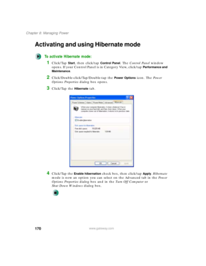 Page 180170
Chapter 8: Managing Power
www.gateway.com
Activating and using Hibernate mode
To activate Hibernate mode:
1Click/Tap Start, then click/tap Control Panel. The Control Panel window 
opens. If your Control Panel is in Category View, click/tap 
Performance and 
Maintenance
.
2Click/Double-click/Tap/Double-tap the Power Options icon. The Power 
Options Properties dialog box opens.
3Click/Tap the Hibernate tab.
4Click/Tap the Enable hibernation check box, then click/tap Apply. Hibernate 
mode is now an...