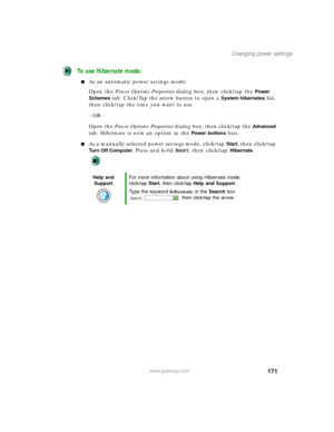Page 181171
Changing power settings
www.gateway.com
To use Hibernate mode:
■As an automatic power savings mode:
Open the Power Options Properties dialog box, then click/tap the 
Power 
Schemes
 tab. Click/Tap the arrow button to open a System hibernates list, 
then click/tap the time you want to use.
- OR -
Open the Power Options Properties dialog box, then click/tap the 
Advanced 
tab. Hibernate is now an option in the 
Power buttons lists.
■As a manually-selected power savings mode, click/tap Start, then...