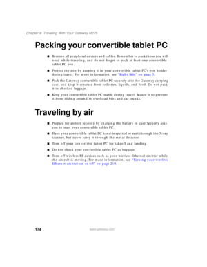 Page 184174
Chapter 9: Traveling With Your Gateway M275
www.gateway.com
Packing your convertible tablet PC
■Remove all peripheral devices and cables. Remember to pack those you will 
need while traveling, and do not forget to pack at least one convertible 
tablet PC pen.
■Protect the pen by keeping it in your convertible tablet PC’s pen holder 
during travel. For more information, see “Right Side” on page 5.
■Pack the Gateway convertible tablet PC securely into the Gateway carrying 
case, and keep it separate...