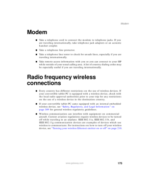 Page 185175
Modem
www.gateway.com
Modem
■Take a telephone cord to connect the modem to telephone jacks. If you 
are traveling internationally, take telephone jack adapters or an acoustic 
handset coupler.
■Take a telephone line protector.
■Take a telephone line tester to check for unsafe lines, especially if you are 
traveling internationally.
■Take remote access information with you so you can connect to your ISP 
while outside of your usual calling area. A list of country dialing codes may 
be especially...