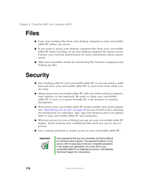 Page 186176
Chapter 9: Traveling With Your Gateway M275
www.gateway.com
Files
■Copy your working files from your desktop computer to your convertible 
tablet PC before you travel.
■If you need to access your desktop computer files from your convertible 
tablet PC while traveling, set up your desktop computer for remote access. 
Contact your network administrator for more information about remote 
access.
■Take extra recordable media for transferring files between computers and 
backing up files.
Security
■Get a...