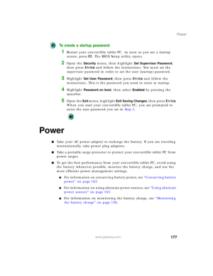 Page 187177
Power
www.gateway.com
To create a startup password:
1Restart your convertible tablet PC. As soon as you see a startup 
screen, pressF2. The BIOS Setup utility opens.
2Open the Security menu, then highlight Set Supervisor Password, 
then press E
NTER and follow the instructions. You must set the 
supervisor password in order to set the user (startup) password.
3Highlight Set User Password, then press ENTER and follow the 
instructions. This is the password you need to enter at startup.
4Highlight...