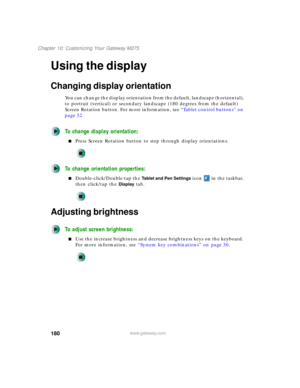 Page 190180
Chapter 10: Customizing Your Gateway M275
www.gateway.com
Using the display
Changing display orientation
You can change the display orientation from the default, landscape (horizontal), 
to portrait (vertical) or secondary landscape (180 degrees from the default) 
Screen Rotation button. For more information, see “Tablet control buttons” on 
page 32.
To change display orientation:
■Press Screen Rotation button to step through display orientations.
To change orientation properties:...