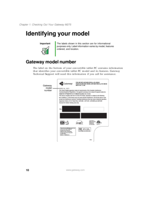 Page 2010
Chapter 1: Checking Out Your Gateway M275
www.gateway.com
Identifying your model
Gateway model number
The label on the bottom of your convertible tablet PC contains information 
that identifies your convertible tablet PC model and its features. Gateway 
Technical Support will need this information if you call for assistance.
ImportantThe labels shown in this section are for informational 
purposes only. Label information varies by model, features 
ordered, and location.
Gateway
model
number 