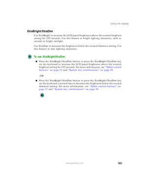 Page 191181
Using the display
www.gateway.com
XtraBright/XtraDim
Use XtraBright to increase the LCD panel brightness above the normal brightest 
setting for 255 seconds. Use this feature in bright lighting situations, such as 
outside in bright sunlight.
Use XtraDim to decrease the brightness below the normal dimmest setting. Use 
this feature in dim lighting situations.
To use XtraBright/XtraDim:
■Press the XtraBright/XtraDim button or press the XtraBright/XtraDim key 
on the keyboard to increase the LCD panel...