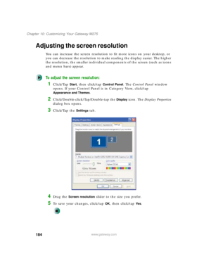 Page 194184
Chapter 10: Customizing Your Gateway M275
www.gateway.com
Adjusting the screen resolution
You can increase the screen resolution to fit more icons on your desktop, or 
you can decrease the resolution to make reading the display easier. The higher 
the resolution, the smaller individual components of the screen (such as icons 
and menu bars) appear.
To adjust the screen resolution:
1Click/Tap Start, then click/tap Control Panel. The Control Panel window 
opens. If your Control Panel is in Category...