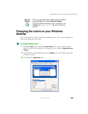 Page 195185
Adjusting the screen and desktop settings
www.gateway.com
Changing the colors on your Windows 
desktop
You can change the colors of Windows desktop items, such as the background 
color and dialog box title bars.
To change desktop colors:
1Click/Tap Start, then click/tap Control Panel. The Control Panel window 
opens. If your Control Panel is in Category View, click/tap 
Appearance and 
Themes
.
2Click/Double-click/Tap/Double-tap the Display icon. The Display Properties 
dialog box opens.
3Click/Tap...