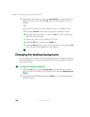 Page 196186
Chapter 10: Customizing Your Gateway M275
www.gateway.com
4Click/Tap the arrow button to open the Color scheme list, click/tap the color 
scheme you want, then click/tap 
OK. The new colors appear on your 
desktop.
- OR -
If you want to create a new color scheme as part of a desktop theme:
aClick/Tap Advanced. The Advanced Appearance dialog box opens.
bClick/Tap the arrow button to open the Item list, then click/tap the 
item you want to change.
cChange the color or font settings for the item....