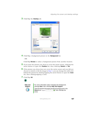 Page 197187
Adjusting the screen and desktop settings
www.gateway.com
3Click/Tap the Desktop tab.
4Click/Tap a background picture in the Background list.
- OR -
Click/Tap 
Browse to select a background picture from another location.
5If you want the picture you chose to cover the entire screen, click/tap the 
arrow button to open the 
Position list, then click/tap Stretch or Tile.
6If the picture you chose does not cover the entire screen and you did not 
choose to stretch or tile the image in Step 5, you can...