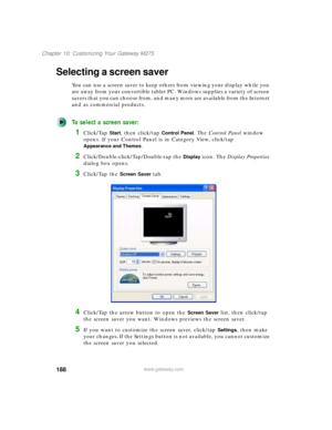 Page 198188
Chapter 10: Customizing Your Gateway M275
www.gateway.com
Selecting a screen saver
You can use a screen saver to keep others from viewing your display while you 
are away from your convertible tablet PC. Windows supplies a variety of screen 
savers that you can choose from, and many more are available from the Internet 
and as commercial products.
To select a screen saver:
1Click/Tap Start, then click/tap Control Panel. The Control Panel window 
opens. If your Control Panel is in Category View,...