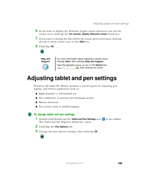 Page 199189
Adjusting tablet and pen settings
www.gateway.com
6If you want to display the Welcome (Login) screen whenever you exit the 
screen saver, click/tap the 
On resume, display Welcome screen check box.
7If you want to change the time before the screen saver is activated, click/tap 
the up or down arrows next to the 
Wait box.
8Click/Tap OK.
Adjusting tablet and pen settings
Windows XP tablet PC Edition includes a control panel for adjusting pen, 
display, and button preferences such as:
■Right-handed vs....