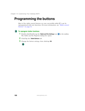 Page 200190
Chapter 10: Customizing Your Gateway M275
www.gateway.com
Programming the buttons
Most of the tablet control buttons on your convertible tablet PC’s can be 
reprogrammed with new functions. For more information, see “Tablet control 
buttons” on page 32.
To reprogram button functions:
1Double-click/Double-tap the Tablet and Pen Settings icon   in the taskbar. 
The Tablet and Pen Properties dialog box opens.
2Click/Tap the Tablet Buttons tab.
3Change the button settings, then click/tap OK. 