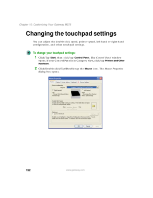 Page 202192
Chapter 10: Customizing Your Gateway M275
www.gateway.com
Changing the touchpad settings
You can adjust the double-click speed, pointer speed, left-hand or right-hand 
configuration, and other touchpad settings.
To change your touchpad settings:
1Click/Tap Start, then click/tap Control Panel. The Control Panel window 
opens. If your Control Panel is in Category View, click/tap 
Printers and Other 
Hardware
.
2Click/Double-click/Tap/Double-tap the Mouse icon. The Mouse Properties 
dialog box opens. 