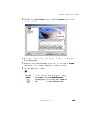 Page 203193
Changing the touchpad settings
www.gateway.com
3Click/Tap the Device Settings tab, then click/tap Settings to change your 
touchpad settings.
4To modify a touchpad setting, click/tap the + in front of a setting, then 
modify the setting.
5To assign a function to the rocker switch, click the + in front of Buttons, 
click the up or down button, then click the action you want.
6Click/Tap OK to save changes.
Help and 
SupportFor more information about changing mouse settings, 
click/tap Start, then...