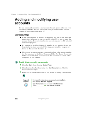 Page 204194
Chapter 10: Customizing Your Gateway M275
www.gateway.com
Adding and modifying user 
accounts
You can create and customize a user account for each person who uses your 
convertible tablet PC. You can also switch (change) user accounts without 
turning off your convertible tablet PC.
User account tips
■If you want to create an account for someone, but you do not want that 
user to have full access to your convertible tablet PC, be sure to make that 
account limited. Remember that limited accounts may...