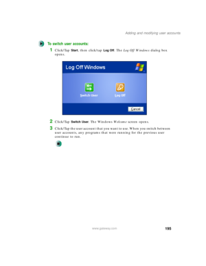 Page 205195
Adding and modifying user accounts
www.gateway.com
To switch user accounts:
1Click/Tap Start, then click/tap Log Off. The Log Off Windows dialog box 
opens.
2Click/Tap Switch User. The Windows We l c o m e screen opens.
3Click/Tap the user account that you want to use. When you switch between 
user accounts, any programs that were running for the previous user 
continue to run. 