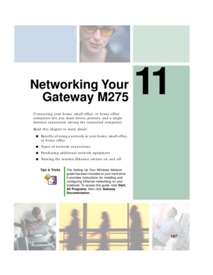 Page 20711
197
Networking Your
Gateway M275
Connecting your home, small office, or home office 
computers lets you share drives, printers, and a single 
Internet connection among the connected computers.
Read this chapter to learn about:
■Benefits of using a network in your home, small office, 
or home office
■Types of network connections
■Purchasing additional network equipment
■Turning the wireless Ethernet emitter on and off
Tips & TricksThe Setting Up Your Windows Network 
guide has been included on your...