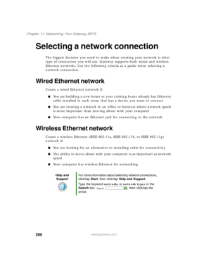 Page 210200
Chapter 11: Networking Your Gateway M275
www.gateway.com
Selecting a network connection
The biggest decision you need to make when creating your network is what 
type of connection you will use. Gateway supports both wired and wireless 
Ethernet networks. Use the following criteria as a guide when selecting a 
network connection.
Wired Ethernet network
Create a wired Ethernet network if:
■You are building a new home or your existing home already has Ethernet 
cable installed in each room that has a...