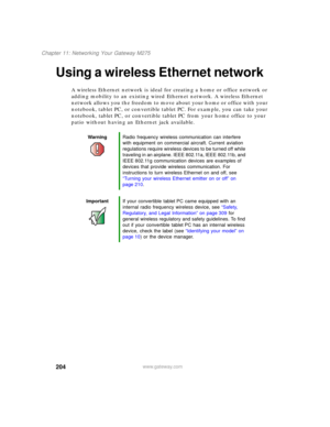 Page 214204
Chapter 11: Networking Your Gateway M275
www.gateway.com
Using a wireless Ethernet network
A wireless Ethernet network is ideal for creating a home or office network or 
adding mobility to an existing wired Ethernet network. A wireless Ethernet 
network allows you the freedom to move about your home or office with your 
notebook, tablet PC, or convertible tablet PC. For example, you can take your 
notebook, tablet PC, or convertible tablet PC from your home office to your 
patio without having an...