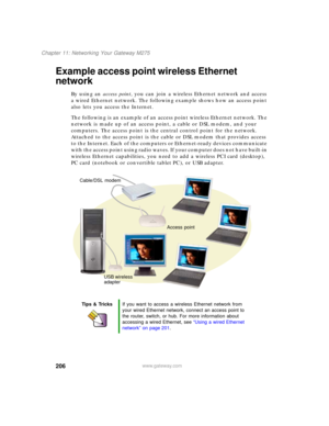 Page 216206
Chapter 11: Networking Your Gateway M275
www.gateway.com
Example access point wireless Ethernet 
network
By using an access point, you can join a wireless Ethernet network and access 
a wired Ethernet network. The following example shows how an access point 
also lets you access the Internet.
The following is an example of an access point wireless Ethernet network. The 
network is made up of an access point, a cable or DSL modem, and your 
computers. The access point is the central control point for...