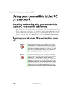 Page 220210
Chapter 11: Networking Your Gateway M275
www.gateway.com
Using your convertible tablet PC 
on a network
Installing and configuring your convertible 
tablet PC for Ethernet networking
The Setting Up Your Windows Network guide has been included on your hard 
drive. It provides instructions for installing and configuring both wired and 
wireless Ethernet networking on your convertible tablet PC. To access this 
guide, click/tap 
Start, All Programs, then click/tap Gateway Documentation.
Turning your...