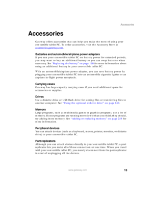 Page 2313
Accessories
www.gateway.com
Accessories
Gateway offers accessories that can help you make the most of using your 
convertible tablet PC. To order accessories, visit the Accessory Store at 
accessories.gateway.com
.
Batteries and automobile/airplane power adapters
If you run your convertible tablet PC on battery power for extended periods, 
you may want to buy an additional battery so you can swap batteries when 
necessary. See “Replacing the battery” on page 160 for more information about 
using an...