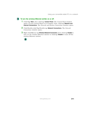 Page 221211
Using your convertible tablet PC on a network
www.gateway.com
To turn the wireless Ethernet emitter on or off:
1Click/Tap Start, then click/tap Control Panel. The Control Panel window 
opens. If your Control Panel is in Category View, click/tap 
Network and 
Internet Connections
. The Network and Internet Connections window opens.
2Click/Double-click/Tap/Double-tap Network Connections. The Network 
Connections window opens.
3Right-click/Button-tap Wireless Network Connection, then click/tap Enable to...