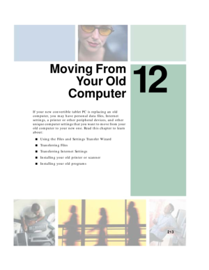 Page 22312
213
Moving From
Yo u r  O l d
Computer
If your new convertible tablet PC is replacing an old 
computer, you may have personal data files, Internet 
settings, a printer or other peripheral devices, and other 
unique computer settings that you want to move from your 
old computer to your new one. Read this chapter to learn 
about:
■Using the Files and Settings Transfer Wizard
■Transferring Files
■Transferring Internet Settings
■Installing your old printer or scanner
■Installing your old programs 