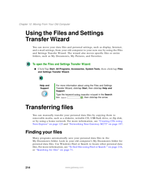 Page 224214
Chapter 12: Moving From Your Old Computer
www.gateway.com
Using the Files and Settings 
Transfer Wizard
You can move your data files and personal settings, such as display, Internet, 
and e-mail settings, from your old computer to your new one by using the Files 
and Settings Transfer Wizard. The wizard also moves specific files or entire 
folders, such as My Documents, My Pictures, and Favorites.
To open the Files and Settings Transfer Wizard:
■Click/Tap Start, All Programs, Accessories, System...