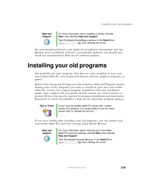 Page 229219
Installing your old programs
www.gateway.com
See your peripheral device’s user guide for installation information and tips. 
Because most installation software is periodically updated, you should also 
check the manufacturer’s Web site for software updates.
Installing your old programs
You probably use some programs that did not come installed on your new 
convertible tablet PC, such as personal finance software, graphics programs, or 
games.
Spend some time going through your old computer’s Start...