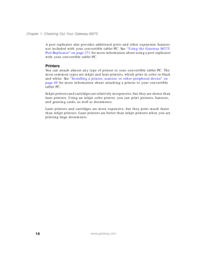 Page 2414
Chapter 1: Checking Out Your Gateway M275
www.gateway.com
A port replicator also provides additional ports and other expansion features 
not included with your convertible tablet PC. See “Using the Gateway M275 
Port Replicator” on page 271 for more information about using a port replicator 
with your convertible tablet PC.
Printers
You can attach almost any type of printer to your convertible tablet PC. The 
most common types are inkjet and laser printers, which print in color or black 
and white....